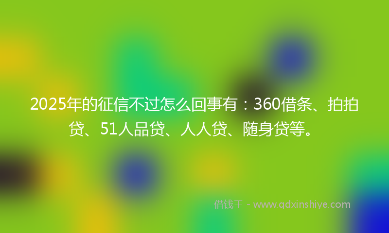 2025年的征信不过怎么回事有：360借条、拍拍贷、51人品贷、人人贷、随身贷等。