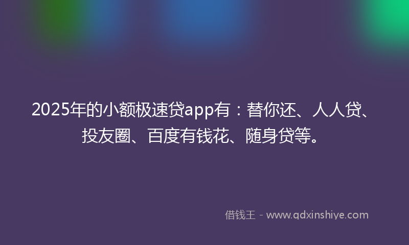 2025年的小额极速贷app有：替你还、人人贷、投友圈、百度有钱花、随身贷等。