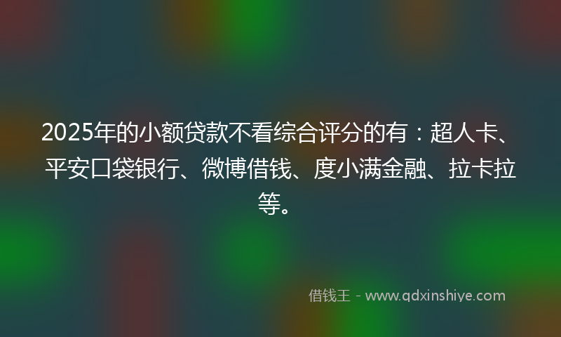 2025年的小额贷款不看综合评分的有：超人卡、平安口袋银行、微博借钱、度小满金融、拉卡拉等。
