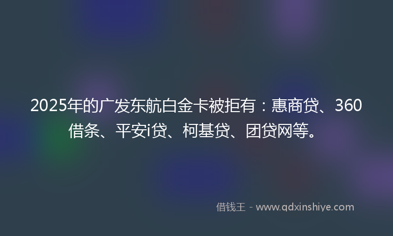 2025年的广发东航白金卡被拒有：惠商贷、360借条、平安i贷、柯基贷、团贷网等。