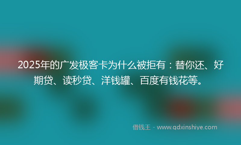 2025年的广发极客卡为什么被拒有：替你还、好期贷、读秒贷、洋钱罐、百度有钱花等。