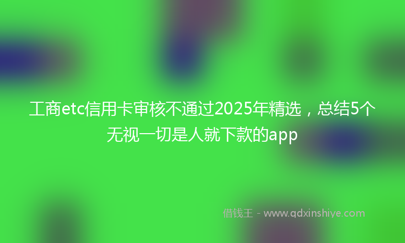 工商etc信用卡审核不通过2025年精选，总结5个无视一切是人就下款的app