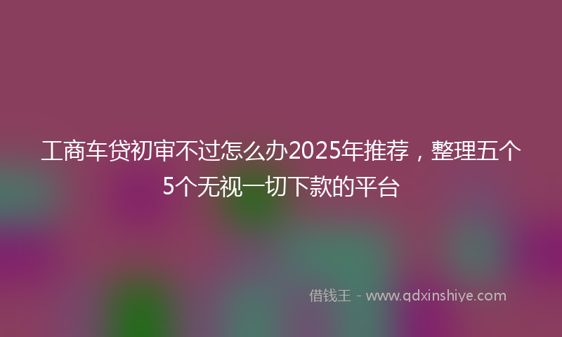 工商车贷初审不过怎么办2025年推荐，整理五个5个无视一切下款的平台