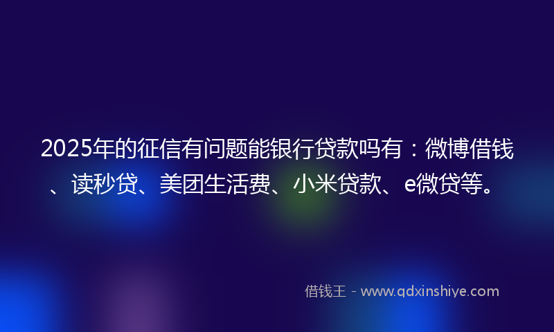 2025年的征信有问题能银行贷款吗有：微博借钱、读秒贷、美团生活费、小米贷款、e微贷等。