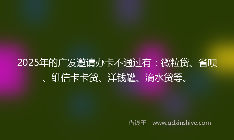 2025年的广发邀请办卡不通过有：微粒贷、省呗、维信卡卡贷、洋钱罐、滴水贷等。