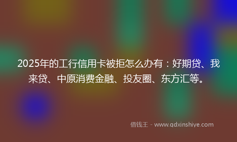 2025年的工行信用卡被拒怎么办有：好期贷、我来贷、中原消费金融、投友圈、东方汇等。