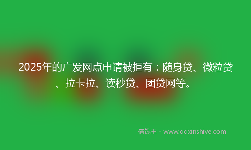 2025年的广发网点申请被拒有：随身贷、微粒贷、拉卡拉、读秒贷、团贷网等。