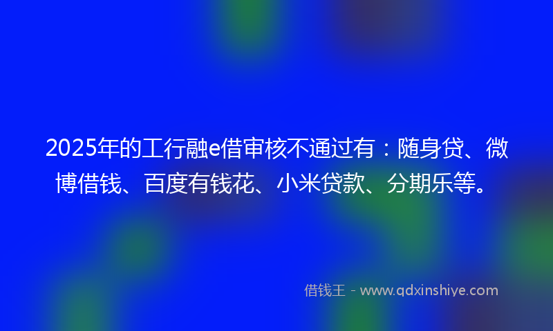 2025年的工行融e借审核不通过有：随身贷、微博借钱、百度有钱花、小米贷款、分期乐等。