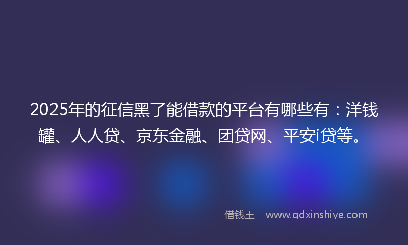 2025年的征信黑了能借款的平台有哪些有：洋钱罐、人人贷、京东金融、团贷网、平安i贷等。