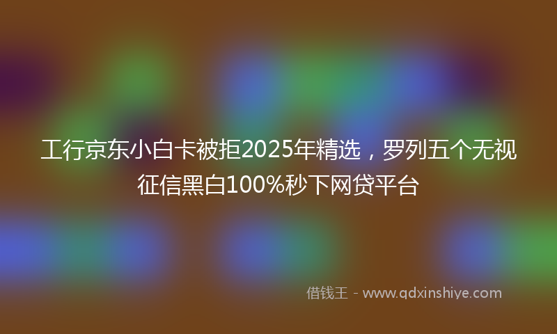 工行京东小白卡被拒2025年精选，罗列五个无视征信黑白100%秒下网贷平台