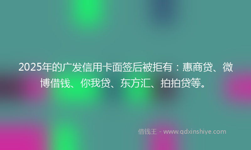2025年的广发信用卡面签后被拒有：惠商贷、微博借钱、你我贷、东方汇、拍拍贷等。