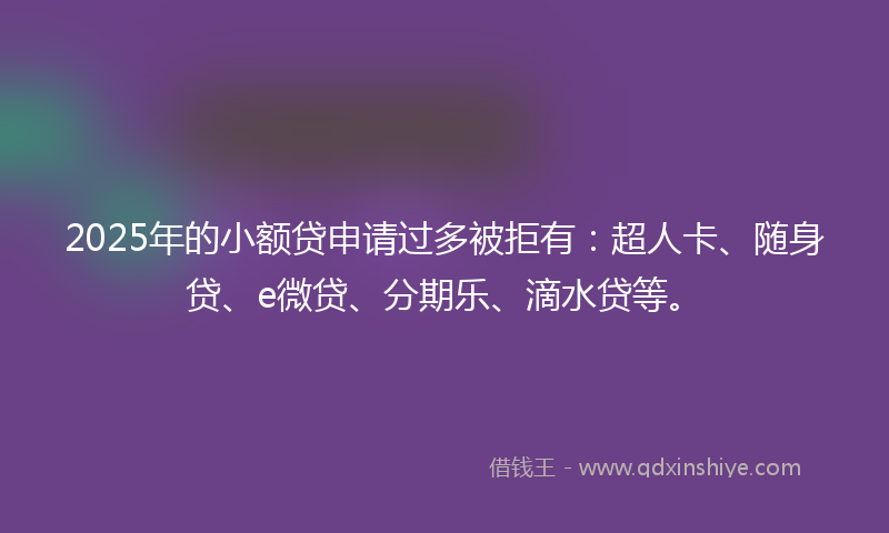 2025年的小额贷申请过多被拒有：超人卡、随身贷、e微贷、分期乐、滴水贷等。