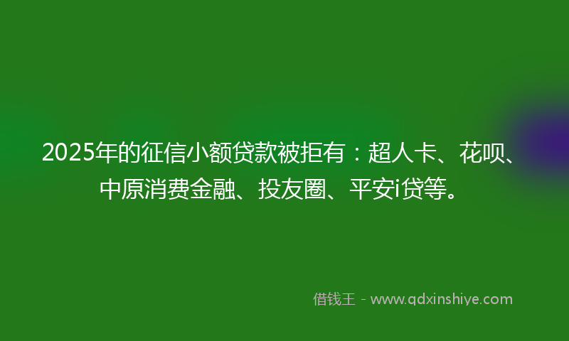2025年的征信小额贷款被拒有：超人卡、花呗、中原消费金融、投友圈、平安i贷等。