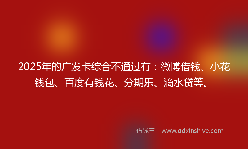 2025年的广发卡综合不通过有：微博借钱、小花钱包、百度有钱花、分期乐、滴水贷等。