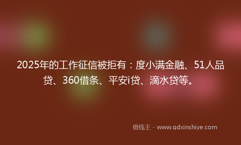 2025年的工作征信被拒有：度小满金融、51人品贷、360借条、平安i贷、滴水贷等。