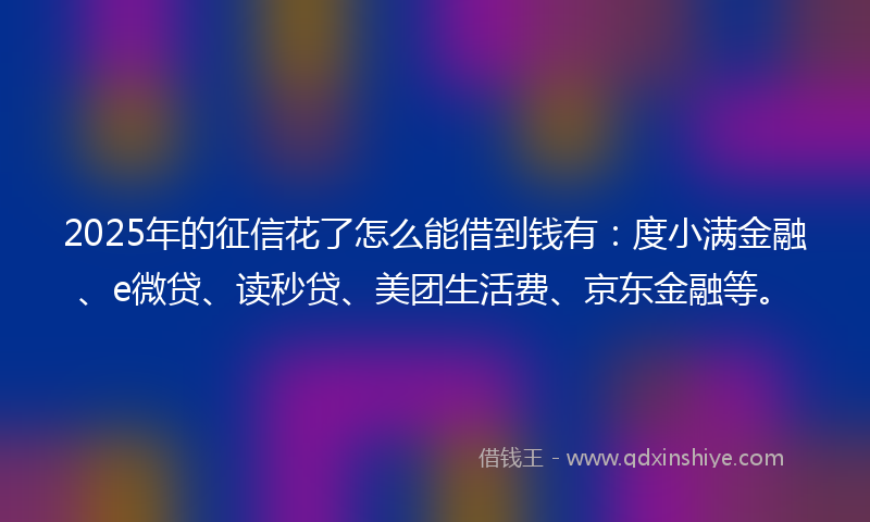 2025年的征信花了怎么能借到钱有：度小满金融、e微贷、读秒贷、美团生活费、京东金融等。