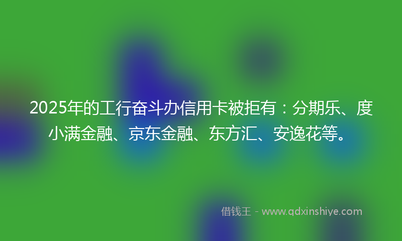 2025年的工行奋斗办信用卡被拒有：分期乐、度小满金融、京东金融、东方汇、安逸花等。