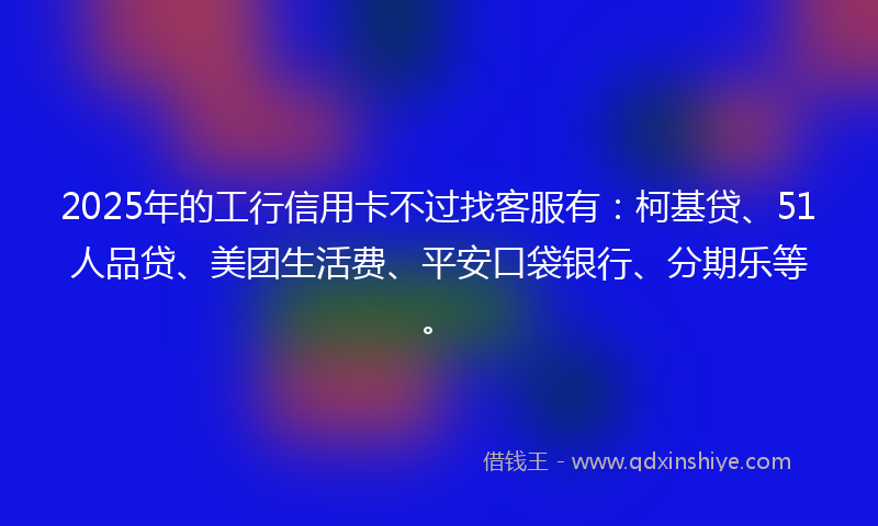 2025年的工行信用卡不过找客服有：柯基贷、51人品贷、美团生活费、平安口袋银行、分期乐等。