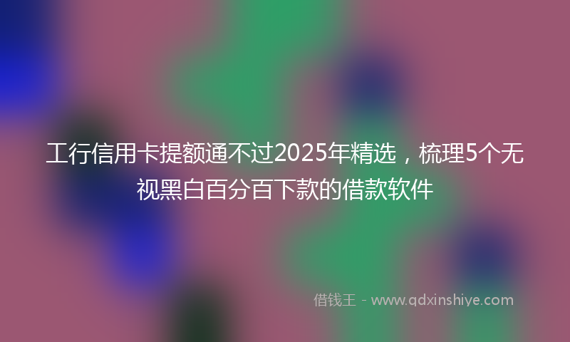 工行信用卡提额通不过2025年精选，梳理5个无视黑白百分百下款的借款软件