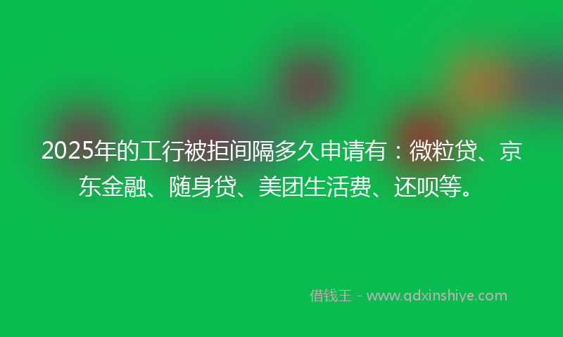2025年的工行被拒间隔多久申请有：微粒贷、京东金融、随身贷、美团生活费、还呗等。