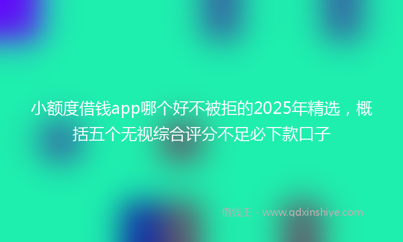 小额度借钱app哪个好不被拒的2025年精选，概括五个无视综合评分不足必下款口子