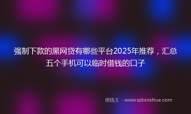 强制下款的黑网贷有哪些平台2025年推荐，汇总五个手机可以临时借钱的口子