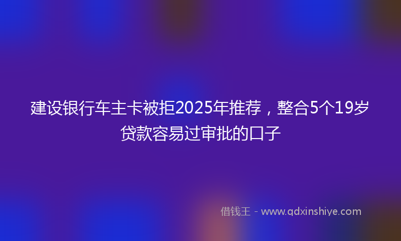 建设银行车主卡被拒2025年推荐，整合5个19岁贷款容易过审批的口子