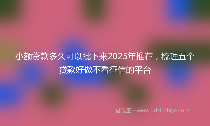 小额贷款多久可以批下来2025年推荐，梳理五个贷款好做不看征信的平台
