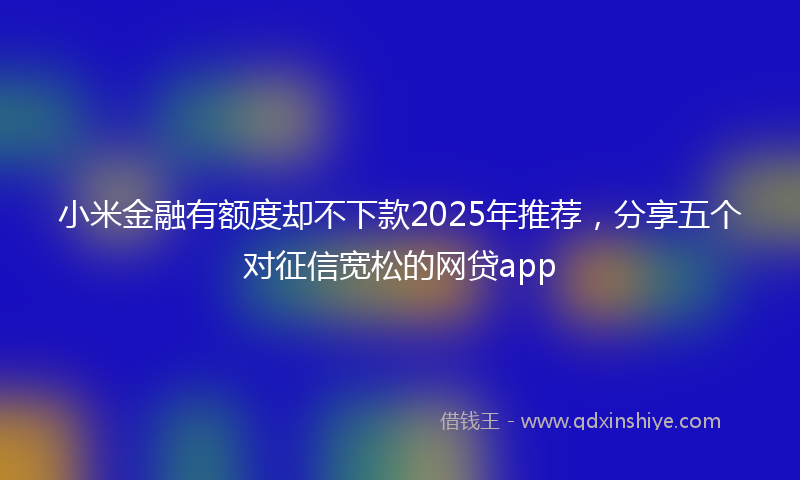 小米金融有额度却不下款2025年推荐，分享五个对征信宽松的网贷app