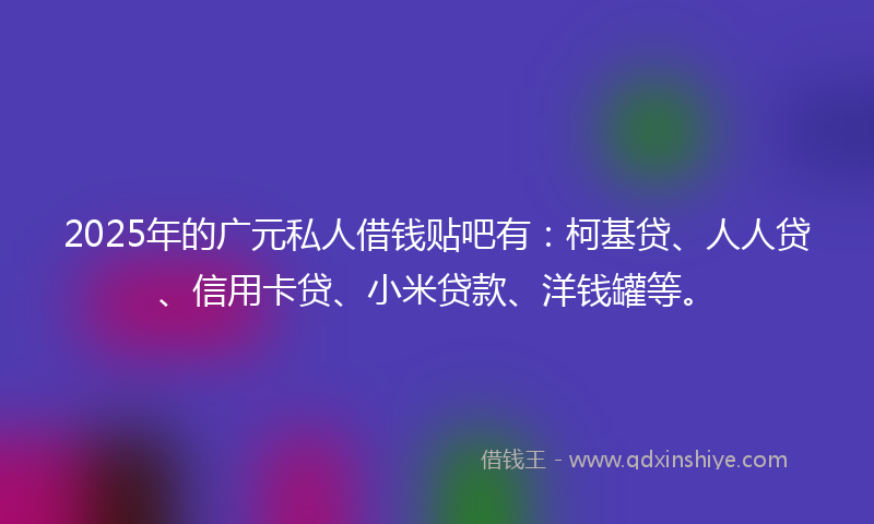2025年的广元私人借钱贴吧有：柯基贷、人人贷、信用卡贷、小米贷款、洋钱罐等。