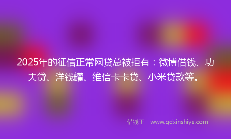2025年的征信正常网贷总被拒有：微博借钱、功夫贷、洋钱罐、维信卡卡贷、小米贷款等。