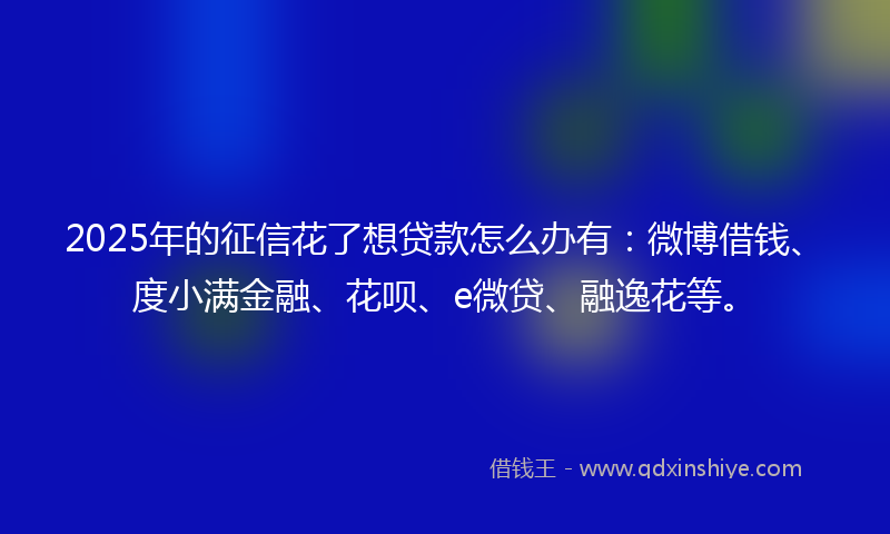 2025年的征信花了想贷款怎么办有：微博借钱、度小满金融、花呗、e微贷、融逸花等。