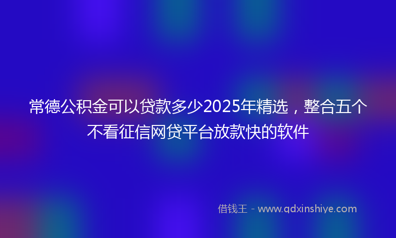 常德公积金可以贷款多少2025年精选，整合五个不看征信网贷平台放款快的软件