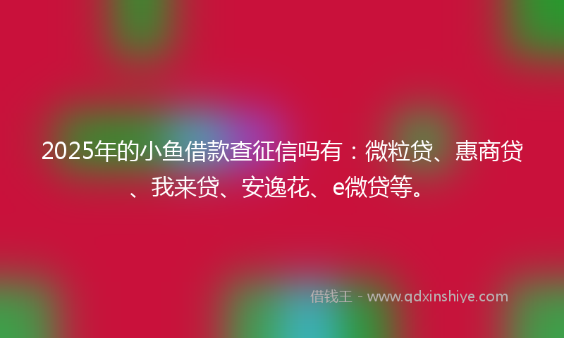 2025年的小鱼借款查征信吗有：微粒贷、惠商贷、我来贷、安逸花、e微贷等。