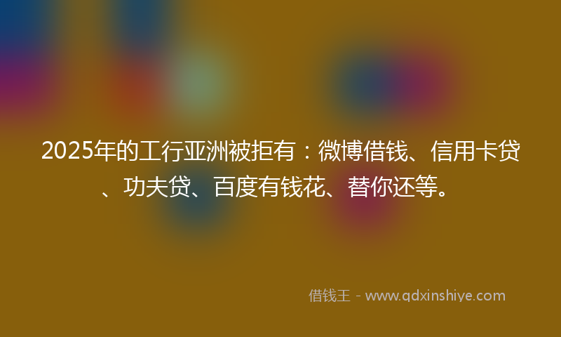2025年的工行亚洲被拒有：微博借钱、信用卡贷、功夫贷、百度有钱花、替你还等。