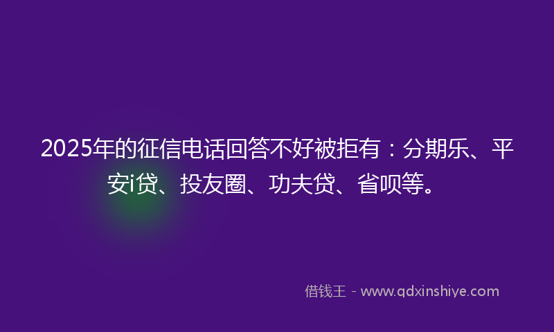 2025年的征信电话回答不好被拒有：分期乐、平安i贷、投友圈、功夫贷、省呗等。