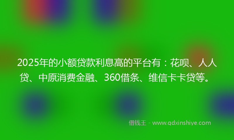 2025年的小额贷款利息高的平台有：花呗、人人贷、中原消费金融、360借条、维信卡卡贷等。