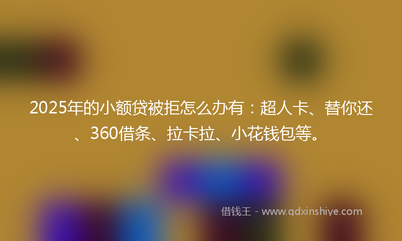 2025年的小额贷被拒怎么办有：超人卡、替你还、360借条、拉卡拉、小花钱包等。
