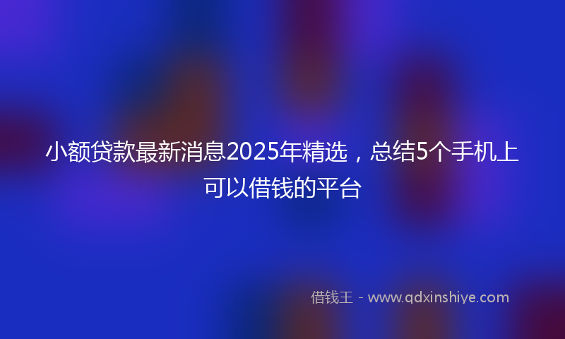 小额贷款最新消息2025年精选，总结5个手机上可以借钱的平台