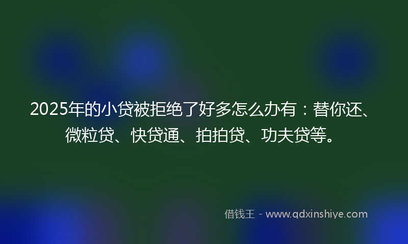 2025年的小贷被拒绝了好多怎么办有：替你还、微粒贷、快贷通、拍拍贷、功夫贷等。