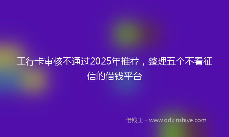 工行卡审核不通过2025年推荐，整理五个不看征信的借钱平台