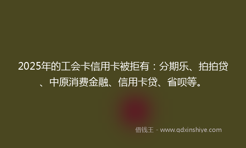 2025年的工会卡信用卡被拒有：分期乐、拍拍贷、中原消费金融、信用卡贷、省呗等。