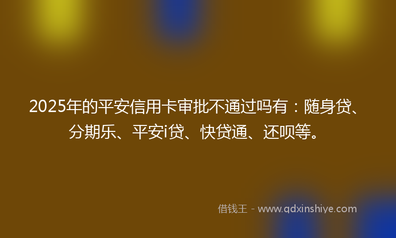 2025年的平安信用卡审批不通过吗有：随身贷、分期乐、平安i贷、快贷通、还呗等。