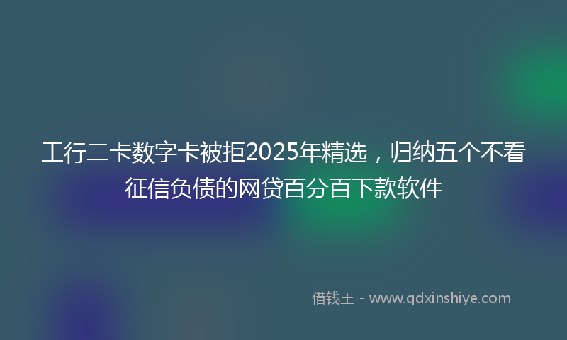工行二卡数字卡被拒2025年精选，归纳五个不看征信负债的网贷百分百下款软件