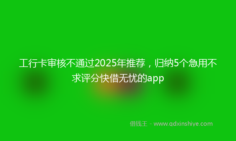工行卡审核不通过2025年推荐，归纳5个急用不求评分快借无忧的app