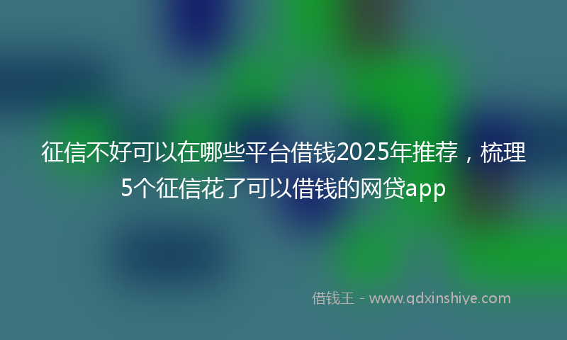征信不好可以在哪些平台借钱2025年推荐，梳理5个征信花了可以借钱的网贷app