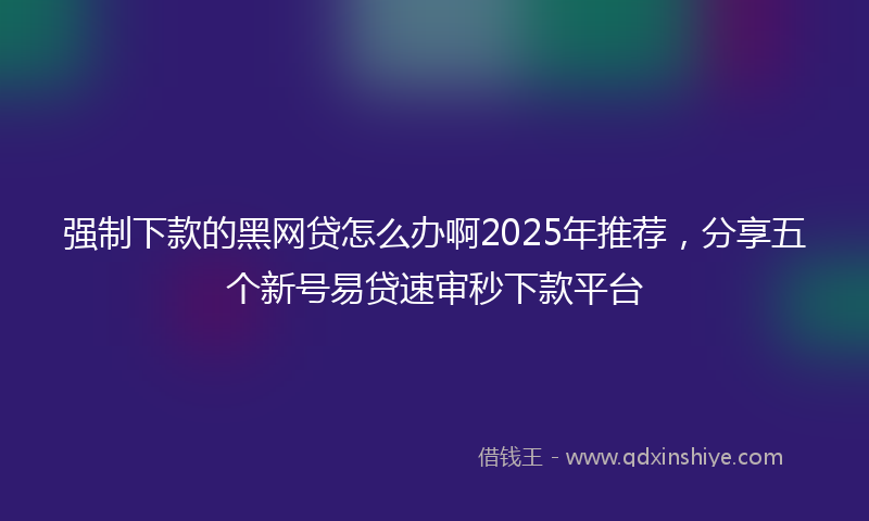 强制下款的黑网贷怎么办啊2025年推荐，分享五个新号易贷速审秒下款平台