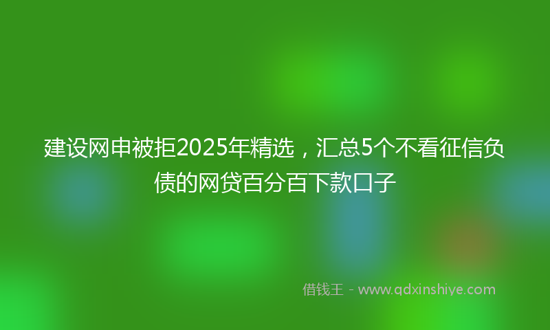 建设网申被拒2025年精选，汇总5个不看征信负债的网贷百分百下款口子