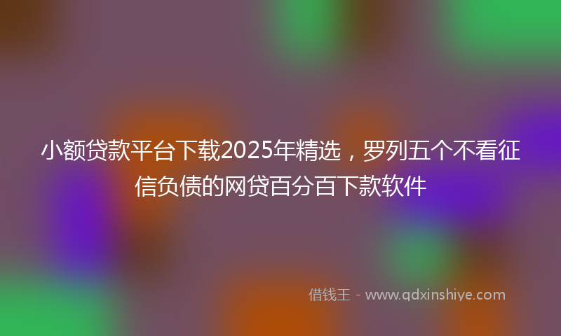 小额贷款平台下载2025年精选，罗列五个不看征信负债的网贷百分百下款软件