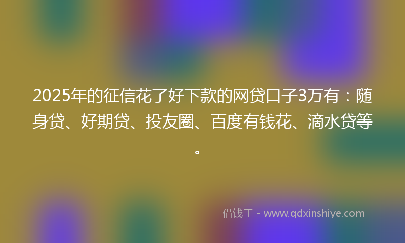 2025年的征信花了好下款的网贷口子3万有：随身贷、好期贷、投友圈、百度有钱花、滴水贷等。